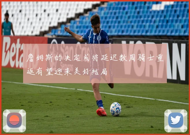 詹姆斯的决定或将延迟数周骑士重返有望迎来美好结局