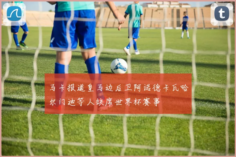 马卡报道皇马边后卫阿诺德卡瓦哈尔门迪等人缺席世界杯赛事