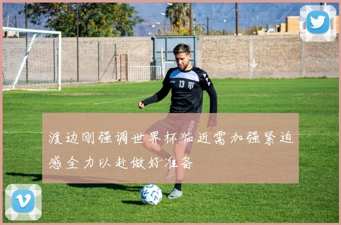 渡边刚强调世界杯临近需加强紧迫感全力以赴做好准备