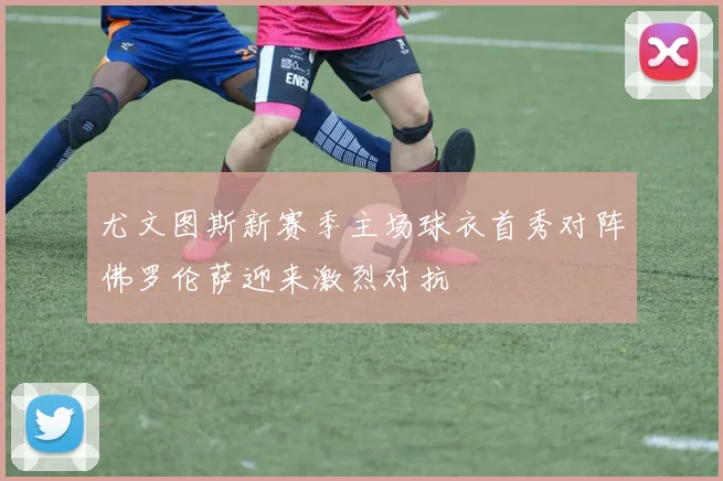尤文图斯新赛季主场球衣首秀对阵佛罗伦萨迎来激烈对抗