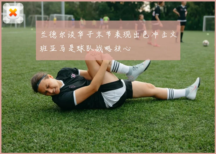 兰德尔谈华子末节表现出色冲击文班亚马是球队战略核心